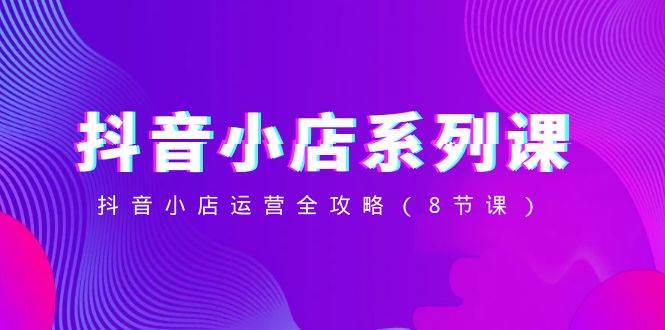 抖音小店-系列課，抖音小店運(yùn)營(yíng)全攻略（8節(jié)課）