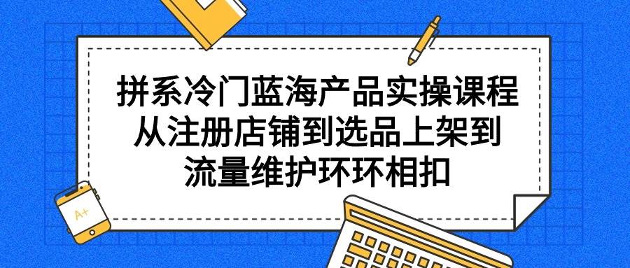 拼系冷門藍海產品實操課程，從注冊店鋪到選品上架到流量維護環環相扣
