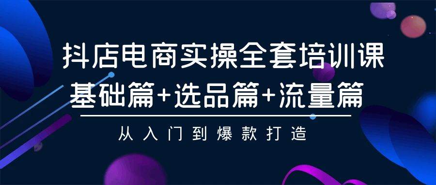 抖店電商實操全套培訓課：基礎篇+選品篇+流量篇，從入門到爆款打造